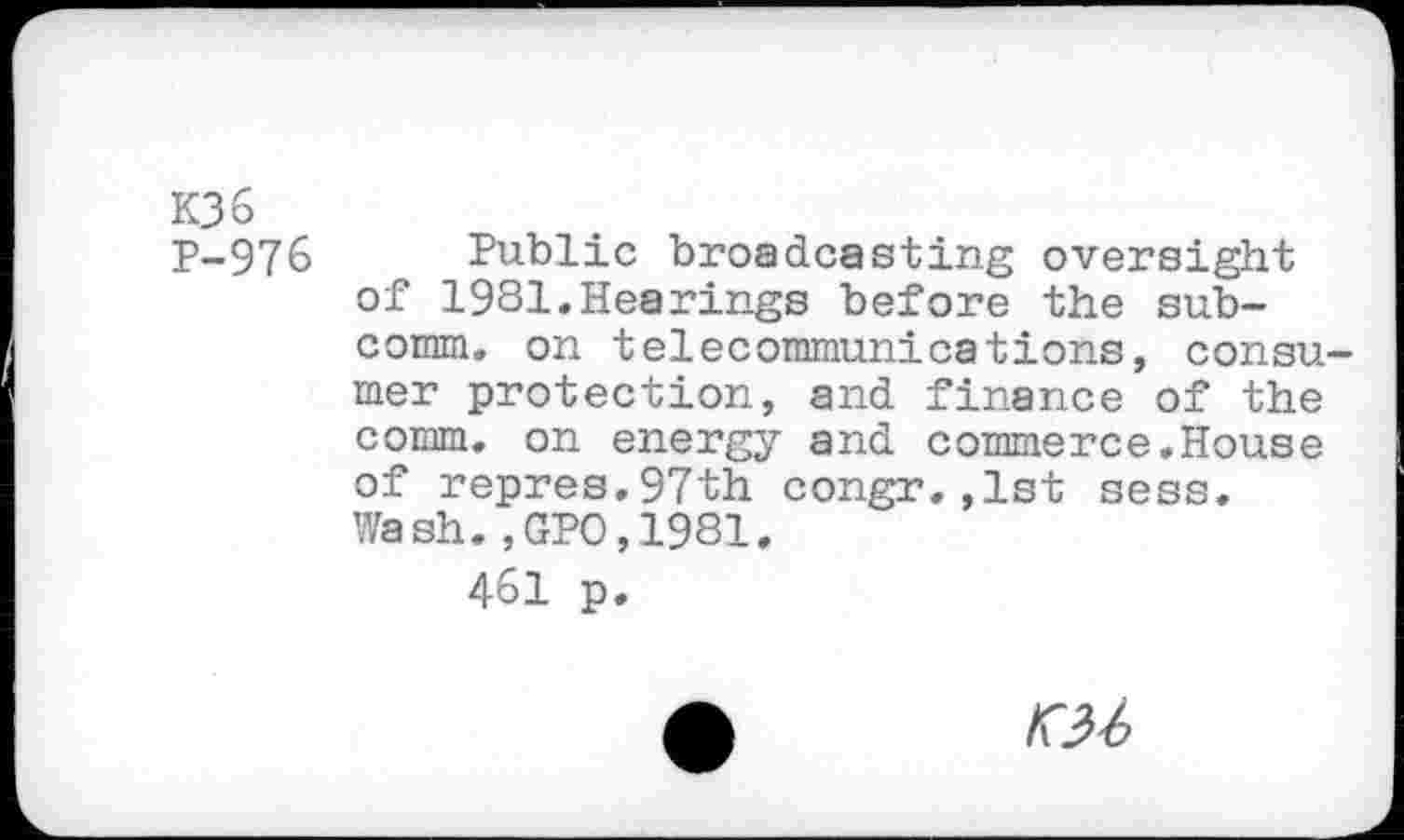 ﻿K36
P-976 Public broadcasting oversight of 1981.Hearings before the sub-cormn. on telecommunications, consumer protection, and finance of the comm, on energy and commerce.House of repres.97th congr.,1st sess. Wash., GPO,1981.
461 p.
A	«-6